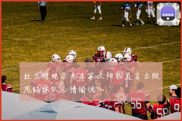 杜兰特绝杀老东家太阳队直言击败甩锅球队心情愉悦