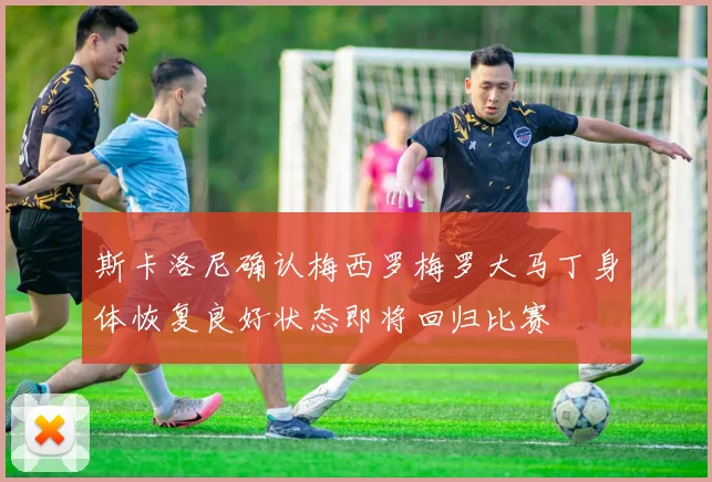 斯卡洛尼确认梅西罗梅罗大马丁身体恢复良好状态即将回归比赛