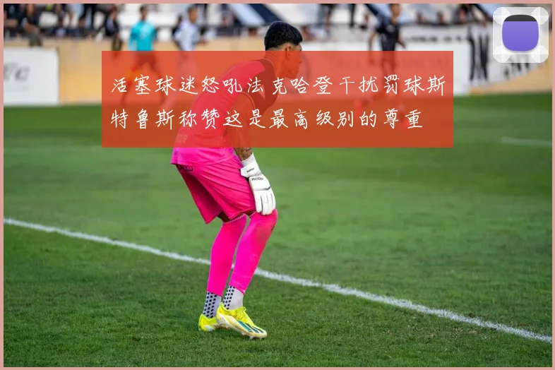 活塞球迷怒吼法克哈登干扰罚球斯特鲁斯称赞这是最高级别的尊重