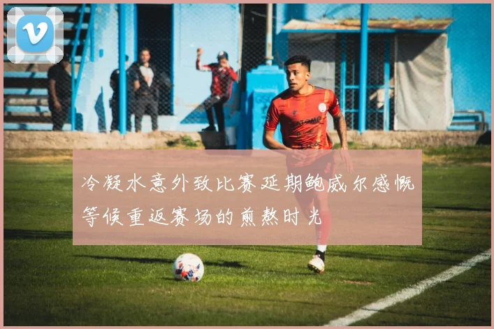 冷凝水意外致比赛延期鲍威尔感慨等候重返赛场的煎熬时光