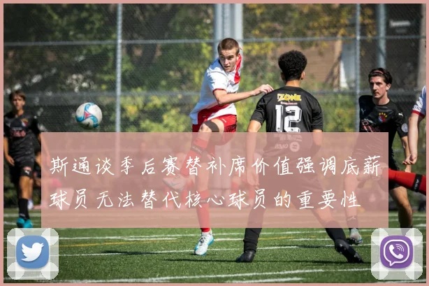 斯通谈季后赛替补席价值强调底薪球员无法替代核心球员的重要性