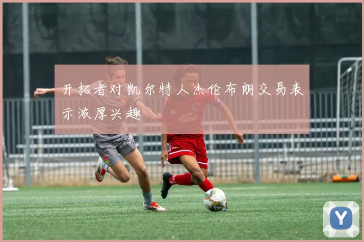 开拓者对凯尔特人杰伦布朗交易表示浓厚兴趣