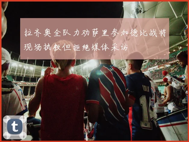 拉齐奥全队力劝萨里参加德比战将现场执教但拒绝媒体采访