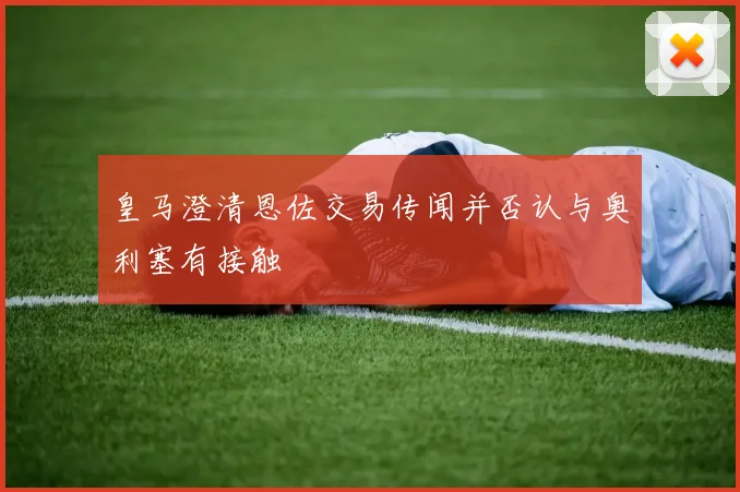 皇马澄清恩佐交易传闻并否认与奥利塞有接触