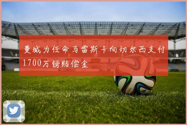 曼城为任命马雷斯卡向切尔西支付1700万镑赔偿金