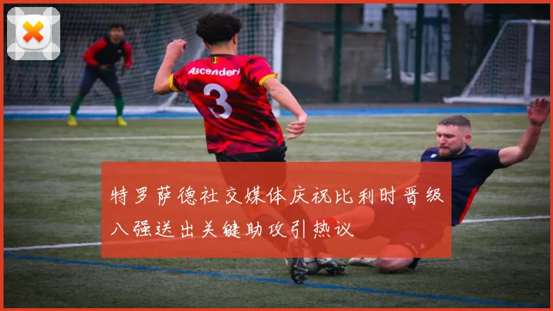 特罗萨德社交媒体庆祝比利时晋级八强送出关键助攻引热议