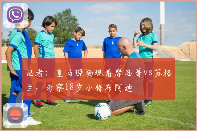 记者：皇马现场观看摩洛哥vs苏格兰，考察18岁小将布阿迪