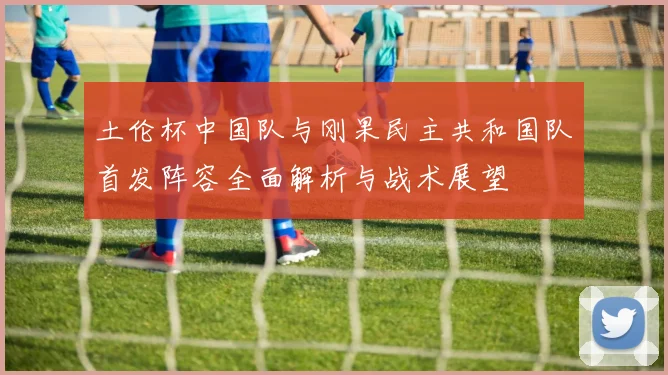 土伦杯中国队与刚果民主共和国队首发阵容全面解析与战术展望