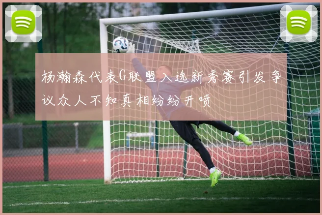 杨瀚森代表G联盟入选新秀赛引发争议众人不知真相纷纷开喷