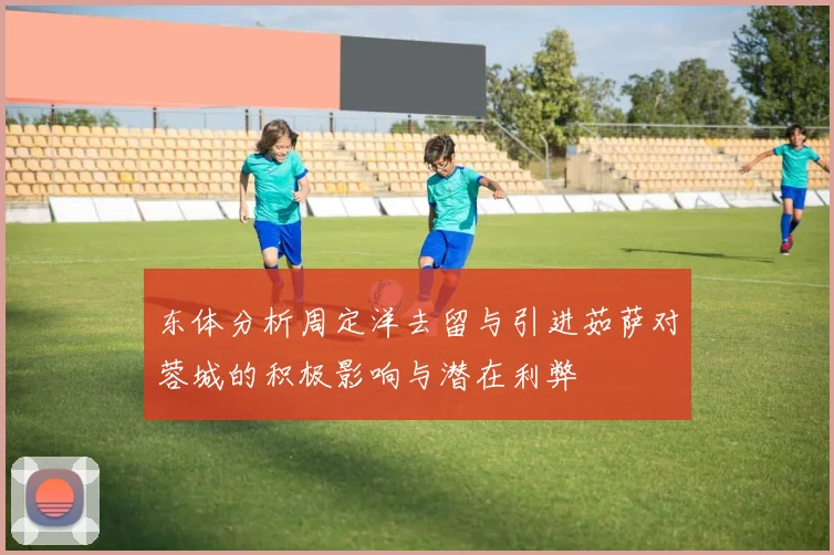 东体分析周定洋去留与引进茹萨对蓉城的积极影响与潜在利弊