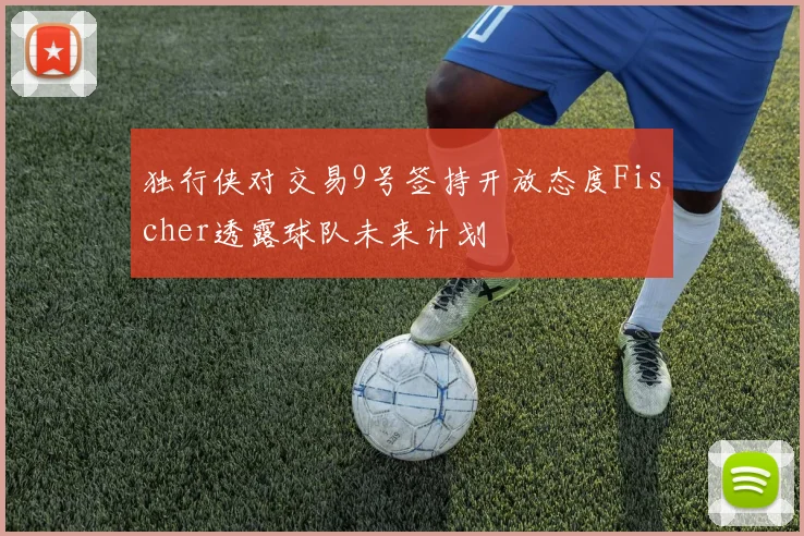 独行侠对交易9号签持开放态度Fischer透露球队未来计划