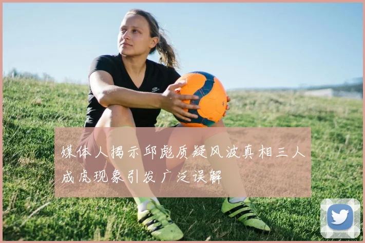媒体人揭示邱彪质疑风波真相三人成虎现象引发广泛误解