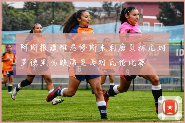 阿斯报道维尼修斯米利唐贝林厄姆罗德里戈缺席皇马对瓦伦比赛