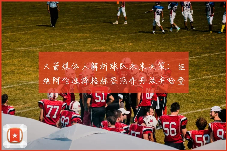火箭媒体人解析球队未来决策：拒绝阿伦选择格林签范乔丹放弃哈登