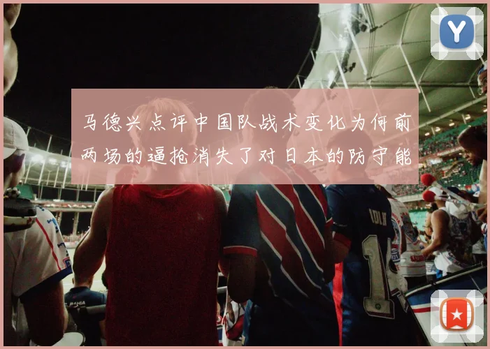 马德兴点评中国队战术变化为何前两场的逼抢消失了对日本的防守能否奏效