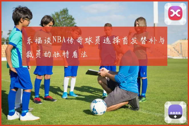 乐福谈NBA传奇球员选择首发替补与裁员的独特看法