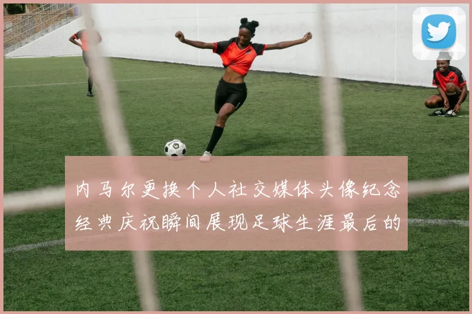 内马尔更换个人社交媒体头像纪念经典庆祝瞬间展现足球生涯最后的辉煌时刻