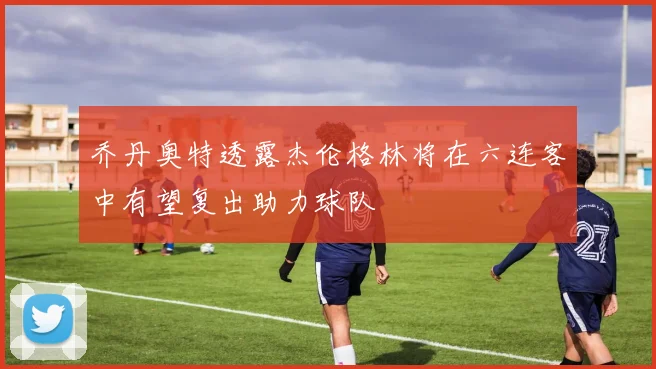 乔丹奥特透露杰伦格林将在六连客中有望复出助力球队