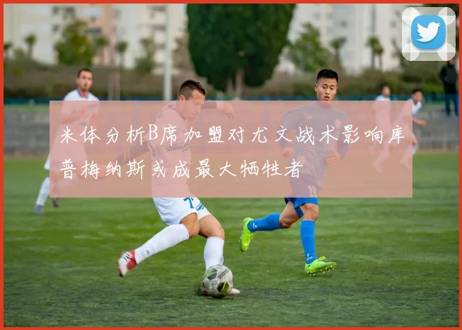 米体分析B席加盟对尤文战术影响库普梅纳斯或成最大牺牲者