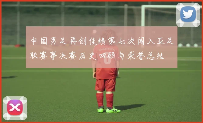 中国男足再创佳绩第七次闯入亚足联赛事决赛历史回顾与荣誉总结